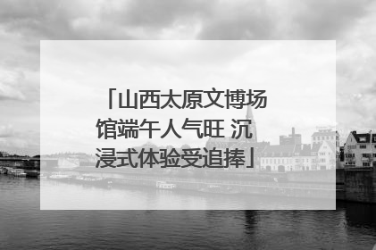 山西太原文博场馆端午人气旺 沉浸式体验受追捧